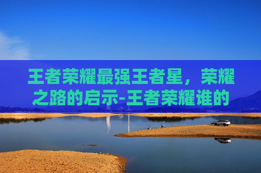 王者荣耀最强王者星，荣耀之路的启示-王者荣耀谁的星最高