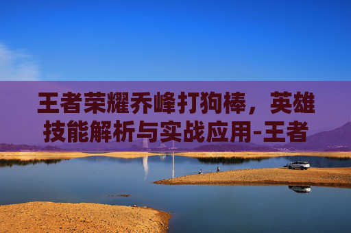 王者荣耀乔峰打狗棒，英雄技能解析与实战应用-王者荣耀乔峰打狗棒怎么打