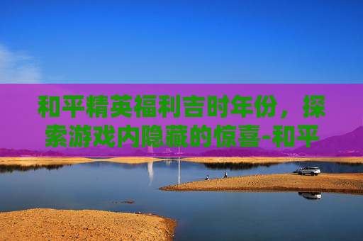 和平精英福利吉时年份，探索游戏内隐藏的惊喜-和平精英最新福利