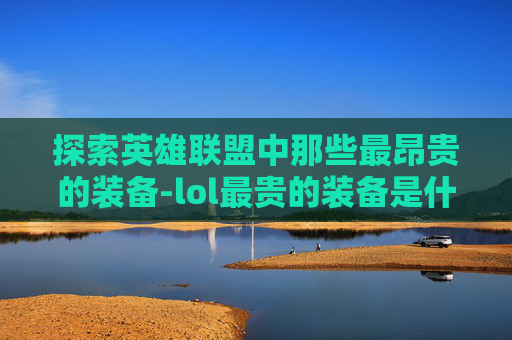 探索英雄联盟中那些最昂贵的装备-lol最贵的装备是什么