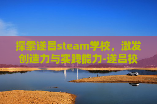 探索遂昌steam学校，激发创造力与实践能力-遂昌校外培训有哪些