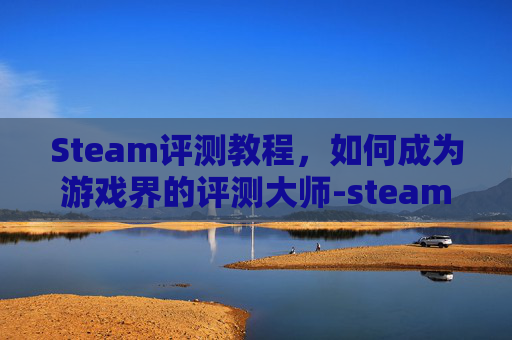 Steam评测教程，如何成为游戏界的评测大师-steam游戏评测方法