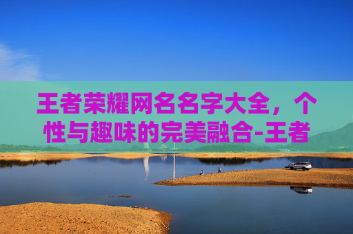 王者荣耀网名名字大全，个性与趣味的完美融合-王者荣耀网名名字大全霸气