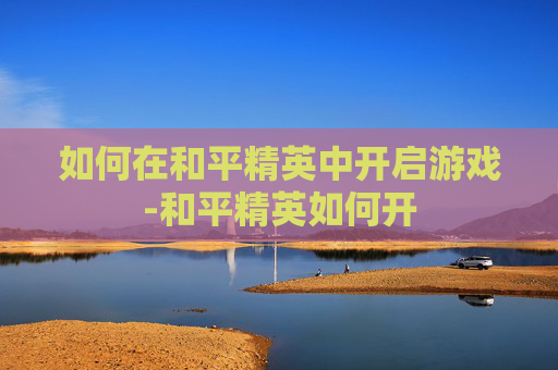 如何在和平精英中开启游戏-和平精英如何开