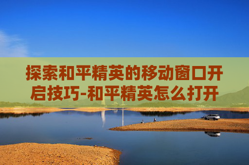 探索和平精英的移动窗口开启技巧-和平精英怎么打开移动窗口功能