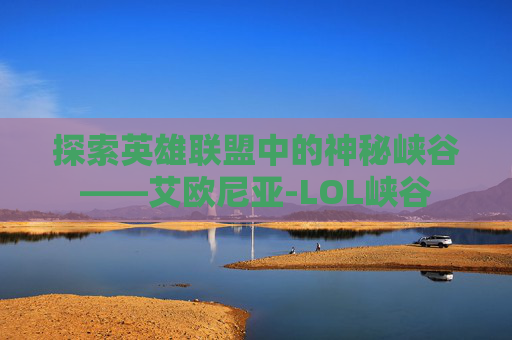 探索英雄联盟中的神秘峡谷——艾欧尼亚-LOL峡谷