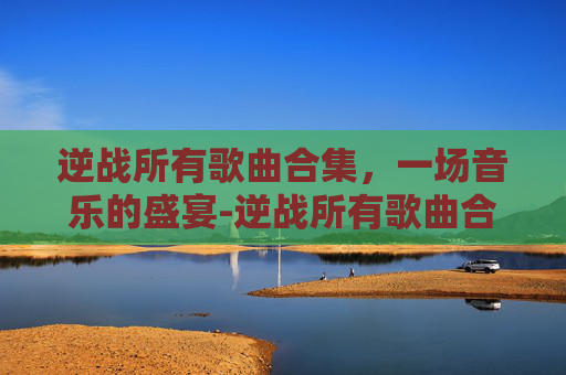 逆战所有歌曲合集，一场音乐的盛宴-逆战所有歌曲合集视频