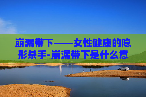 崩漏带下——女性健康的隐形杀手-崩漏带下是什么意思