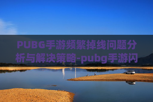PUBG手游频繁掉线问题分析与解决策略-pubg手游闪退怎么解决