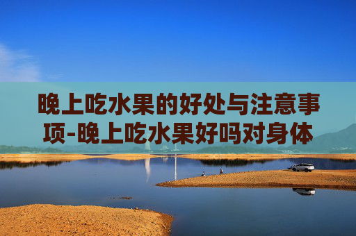 晚上吃水果的好处与注意事项-晚上吃水果好吗对身体