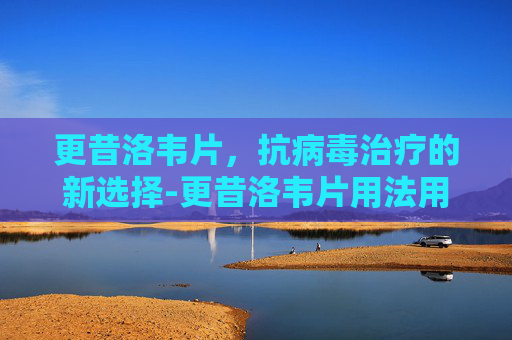 更昔洛韦片，抗病毒治疗的新选择-更昔洛韦片用法用量