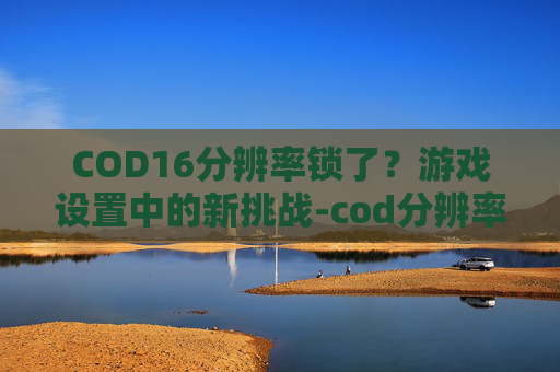 COD16分辨率锁了？游戏设置中的新挑战-cod分辨率不对出问题