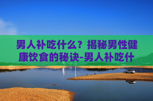 男人补吃什么？揭秘男性健康饮食的秘诀-男人补吃什么东西最有效