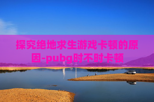 探究绝地求生游戏卡顿的原因-pubg时不时卡顿