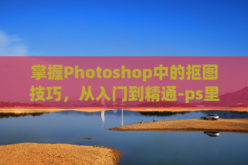 掌握Photoshop中的抠图技巧，从入门到精通-ps里面怎么抠图的