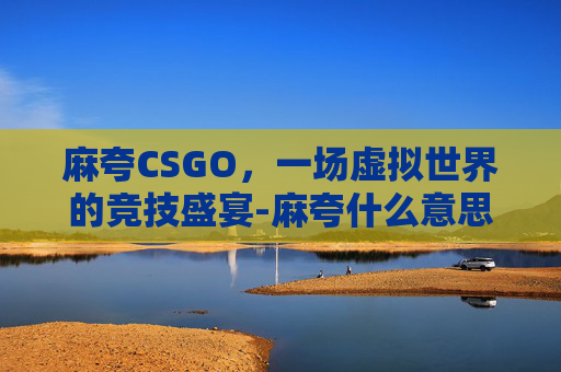 麻夸CSGO，一场虚拟世界的竞技盛宴-麻夸什么意思