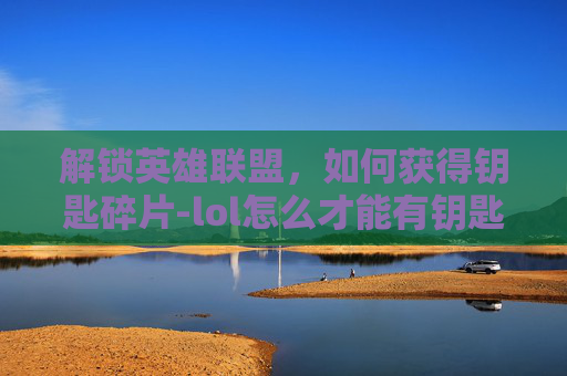 解锁英雄联盟，如何获得钥匙碎片-lol怎么才能有钥匙碎片呢