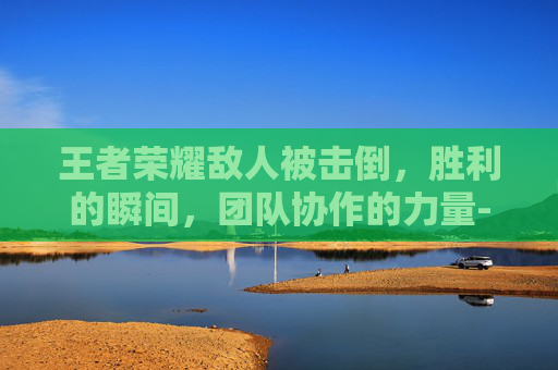 王者荣耀敌人被击倒，胜利的瞬间，团队协作的力量-王者荣耀敌人被击倒会怎么样