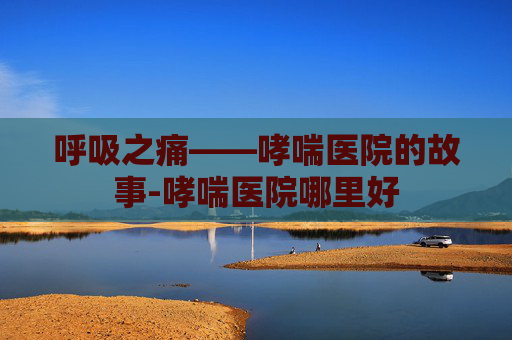 呼吸之痛——哮喘医院的故事-哮喘医院哪里好