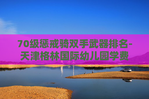 70级惩戒骑双手武器排名-天津格林国际幼儿园学费