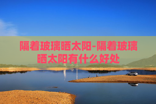 隔着玻璃晒太阳-隔着玻璃晒太阳有什么好处