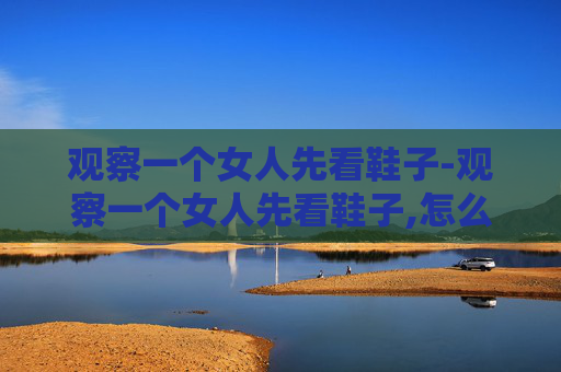 观察一个女人先看鞋子-观察一个女人先看鞋子,怎么看