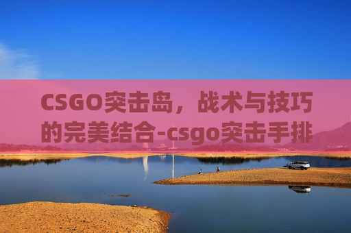 CSGO突击岛，战术与技巧的完美结合-csgo突击手排名