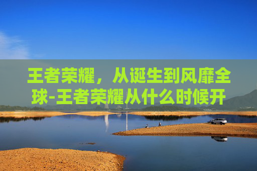 王者荣耀，从诞生到风靡全球-王者荣耀从什么时候开始发行