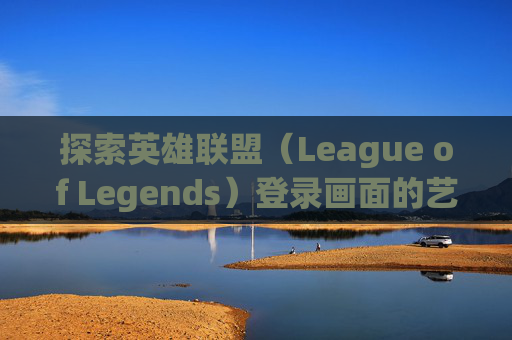 探索英雄联盟（League of Legends）登录画面的艺术与意义-英雄联盟登陆画面