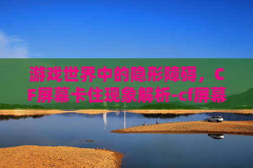 游戏世界中的隐形障碍，CF屏幕卡住现象解析-cf屏幕卡住不动