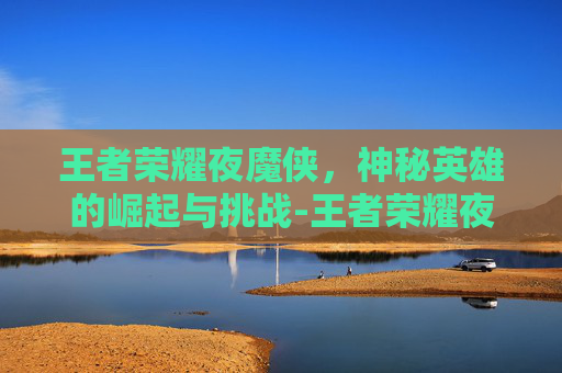 王者荣耀夜魔侠，神秘英雄的崛起与挑战-王者荣耀夜魔侠是谁
