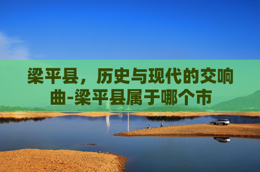 梁平县，历史与现代的交响曲-梁平县属于哪个市