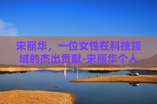 宋丽华，一位女性在科技领域的杰出贡献-宋丽华个人资料