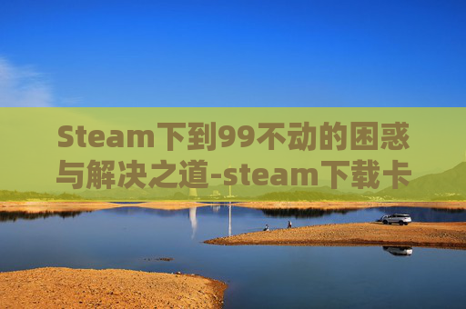 Steam下到99不动的困惑与解决之道-steam下载卡99