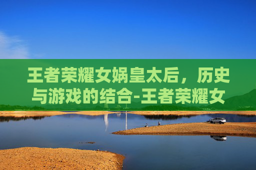 王者荣耀女娲皇太后，历史与游戏的结合-王者荣耀女娲皇太后怎么玩