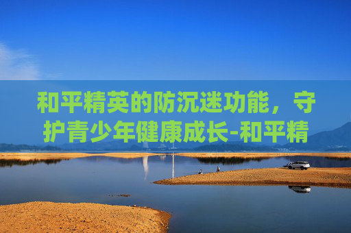 和平精英的防沉迷功能，守护青少年健康成长-和平精英的防沉迷系统