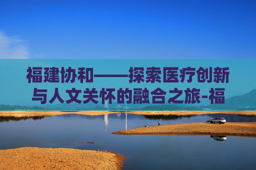 福建协和——探索医疗创新与人文关怀的融合之旅-福建协和医院