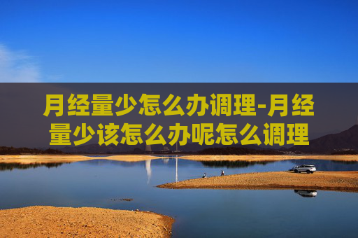 月经量少怎么办调理-月经量少该怎么办呢怎么调理