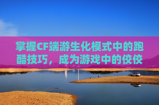 掌握CF端游生化模式中的跑酷技巧，成为游戏中的佼佼者-cf生化跑酷大神视频