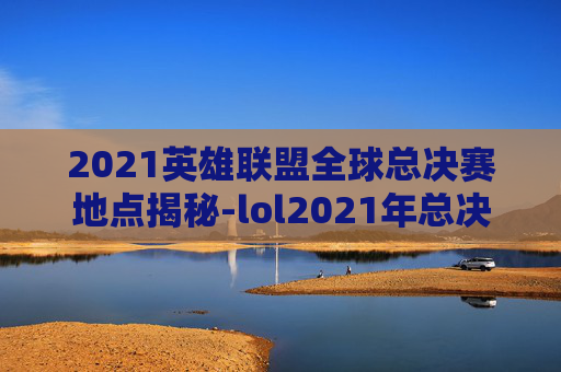 2021英雄联盟全球总决赛地点揭秘-lol2021年总决赛冠军