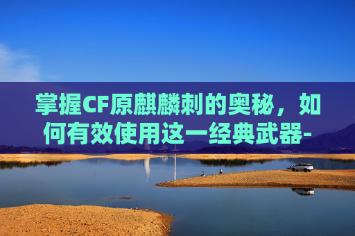 掌握CF原麒麟刺的奥秘，如何有效使用这一经典武器-cf麒麟刺使用技巧