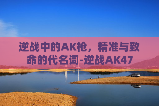 逆战中的AK枪，精准与致命的代名词-逆战AK47