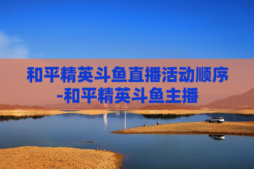和平精英斗鱼直播活动顺序-和平精英斗鱼主播