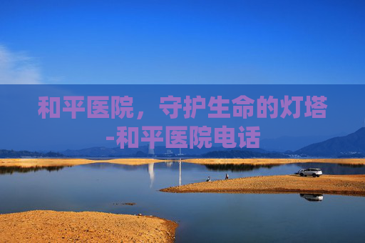 和平医院，守护生命的灯塔-和平医院电话