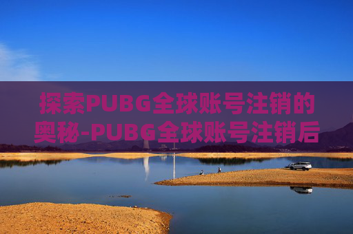 探索PUBG全球账号注销的奥秘-PUBG全球账号注销后会解绑steam吗