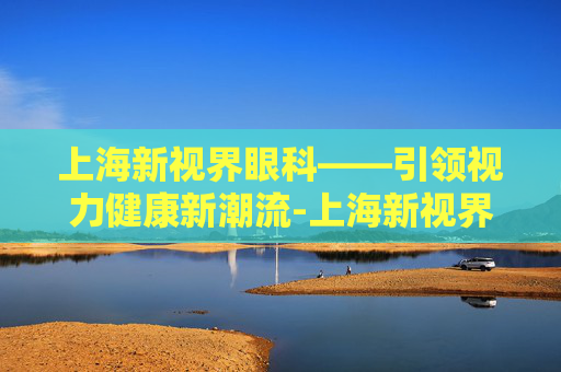 上海新视界眼科——引领视力健康新潮流-上海新视界眼科医院怎么样?评价如何