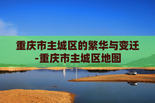 重庆市主城区的繁华与变迁-重庆市主城区地图