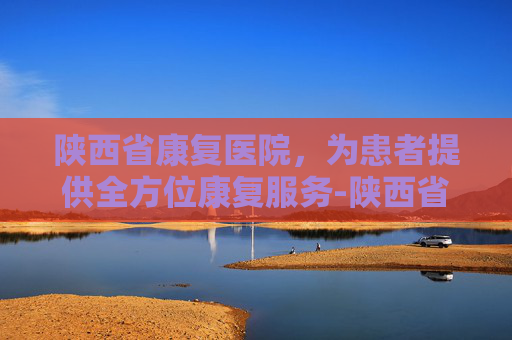陕西省康复医院，为患者提供全方位康复服务-陕西省康复医院官网
