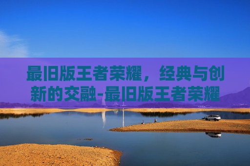 最旧版王者荣耀，经典与创新的交融-最旧版王者荣耀下载安装