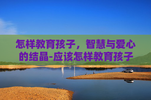 怎样教育孩子，智慧与爱心的结晶-应该怎样教育孩子才是真正的方法